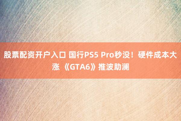 股票配资开户入口 国行PS5 Pro秒没！硬件成本大涨 《GTA6》推波助澜