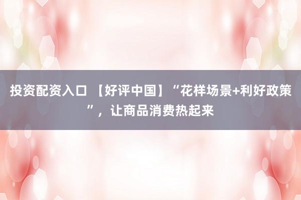 投资配资入口 【好评中国】“花样场景+利好政策”，让商品消费热起来