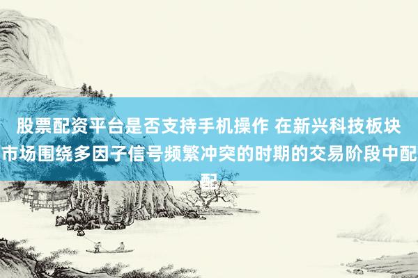 股票配资平台是否支持手机操作 在新兴科技板块市场围绕多因子信号频繁冲突的时期的交易阶段中配