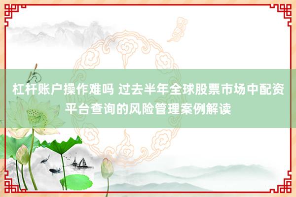 杠杆账户操作难吗 过去半年全球股票市场中配资平台查询的风险管理案例解读