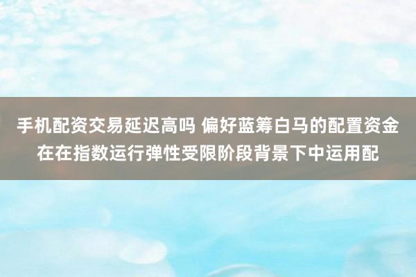 手机配资交易延迟高吗 偏好蓝筹白马的配置资金在在指数运行弹性受限阶段背景下中运用配