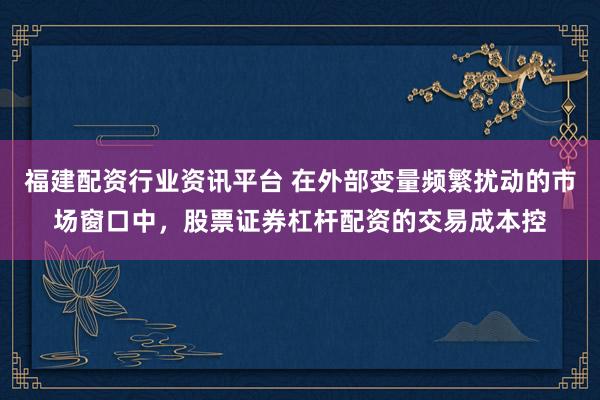 福建配资行业资讯平台 在外部变量频繁扰动的市场窗口中，股票证券杠杆配资的交易成本控