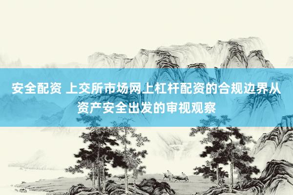 安全配资 上交所市场网上杠杆配资的合规边界从资产安全出发的审视观察