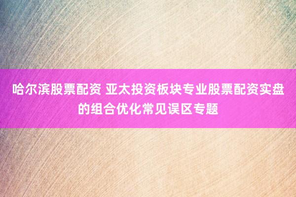 哈尔滨股票配资 亚太投资板块专业股票配资实盘的组合优化常见误区专题