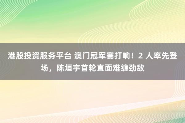 港股投资服务平台 澳门冠军赛打响！2 人率先登场，陈垣宇首轮直面难缠劲敌