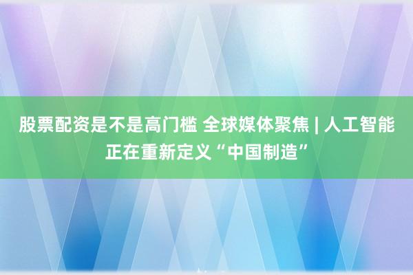 股票配资是不是高门槛 全球媒体聚焦 | 人工智能正在重新定义“中国制造”