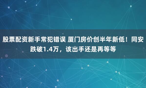 股票配资新手常犯错误 厦门房价创半年新低！同安跌破1.4万，该出手还是再等等