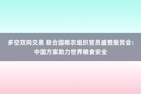 多空双向交易 联合国粮农组织官员盛赞服贸会：中国方案助力世界粮食安全