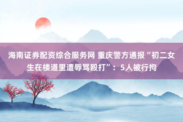 海南证券配资综合服务网 重庆警方通报“初二女生在楼道里遭辱骂殴打”：5人被行拘