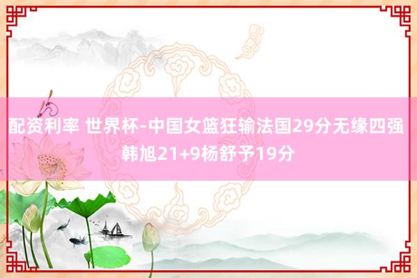 配资利率 世界杯-中国女篮狂输法国29分无缘四强 韩旭21+9杨舒予19分
