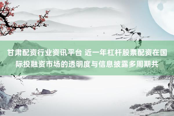 甘肃配资行业资讯平台 近一年杠杆股票配资在国际投融资市场的透明度与信息披露多周期共