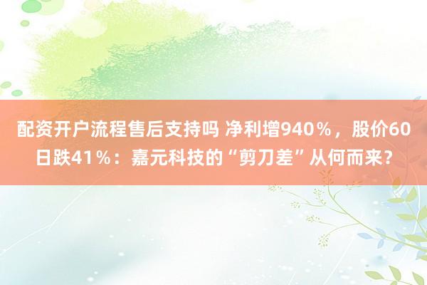 配资开户流程售后支持吗 净利增940％，股价60日跌41％：嘉元科技的“剪刀差”从何而来？