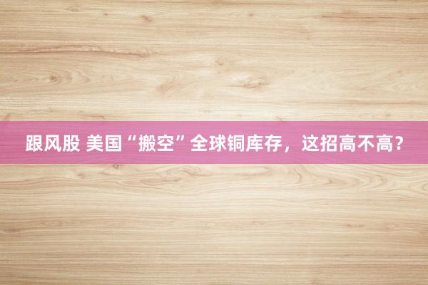 跟风股 美国“搬空”全球铜库存，这招高不高？
