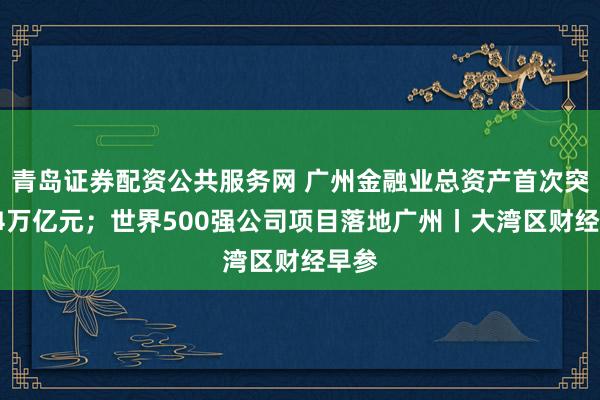 青岛证券配资公共服务网 广州金融业总资产首次突破14万亿元；世界500强公司项目落地广州丨大湾区财经早参