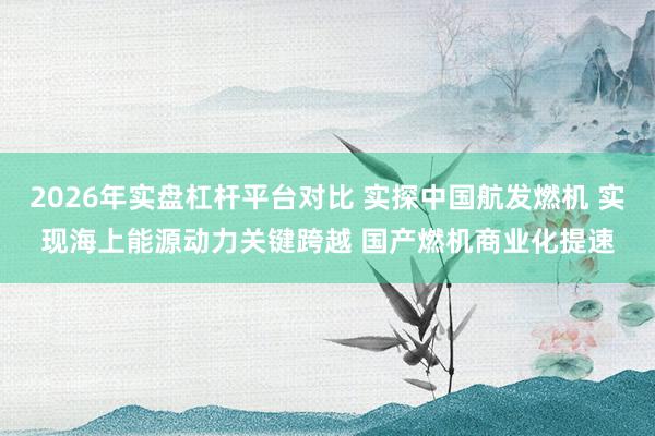 2026年实盘杠杆平台对比 实探中国航发燃机 实现海上能源动力关键跨越 国产燃机商业化提速