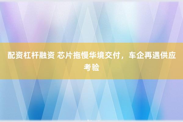 配资杠杆融资 芯片拖慢华境交付,车企再遇供应考验