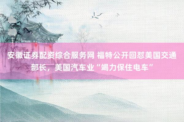 安徽证券配资综合服务网 福特公开回怼美国交通部长，美国汽车业“竭力保住电车”