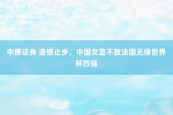 中原证券 遗憾止步，中国女篮不敌法国无缘世界杯四强