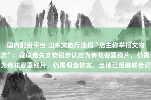 国内配资平台 山东文旅厅通报“店主称举报文物遗失后被5部门检查15次”：疑似遗失文物初步认定为青花瓷器残片，仍需调查核实，当地已组建联合调查组