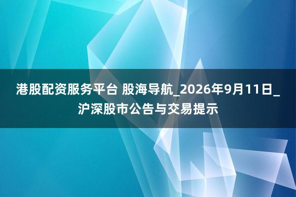 港股配资服务平台 股海导航_2026年9月11日_沪深股市公告与交易提示
