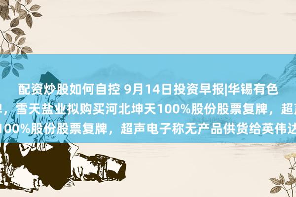 配资炒股如何自控 9月14日投资早报|华锡有色筹划控制权变更股票停牌，雪天盐业拟购买河北坤天100%股份股票复牌，超声电子称无产品供货给英伟达