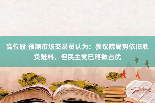 高位股 预测市场交易员认为：参议院局势依旧胜负难料，但民主党已略微占优