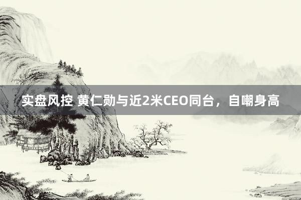 实盘风控 黄仁勋与近2米CEO同台，自嘲身高