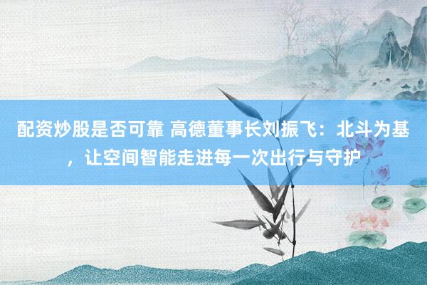 配资炒股是否可靠 高德董事长刘振飞：北斗为基，让空间智能走进每一次出行与守护