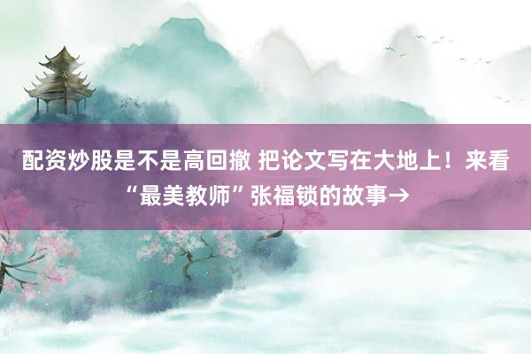 配资炒股是不是高回撤 把论文写在大地上！来看“最美教师”张福锁的故事→