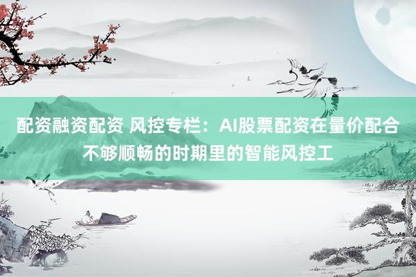 配资融资配资 风控专栏：AI股票配资在量价配合不够顺畅的时期里的智能风控工
