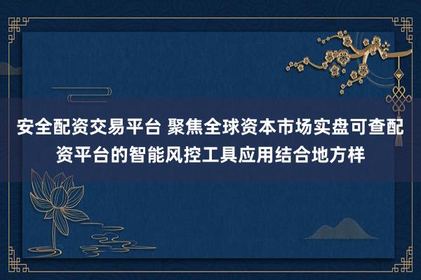 安全配资交易平台 聚焦全球资本市场实盘可查配资平台的智能风控工具应用结合地方样