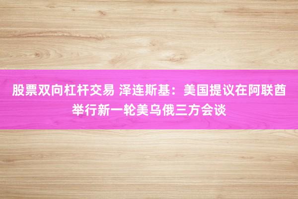 股票双向杠杆交易 泽连斯基：美国提议在阿联酋举行新一轮美乌俄三方会谈