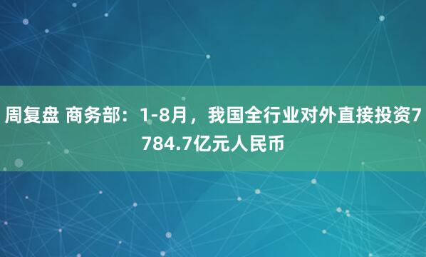 周复盘 商务部：1-8月，我国全行业对外直接投资7784.7亿元人民币