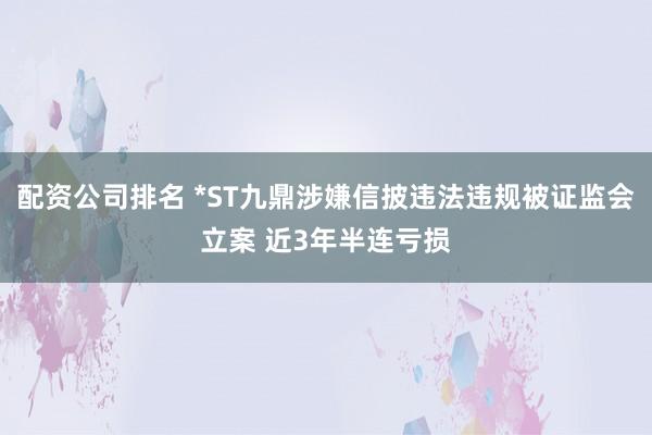 配资公司排名 *ST九鼎涉嫌信披违法违规被证监会立案 近3年半连亏损