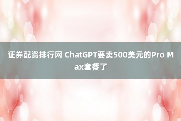 证券配资排行网 ChatGPT要卖500美元的Pro Max套餐了