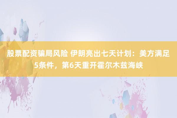股票配资骗局风险 伊朗亮出七天计划：美方满足5条件，第6天重开霍尔木兹海峡