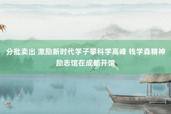 分批卖出 激励新时代学子攀科学高峰 钱学森精神励志馆在成都开馆