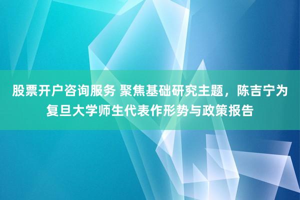 股票开户咨询服务 聚焦基础研究主题，陈吉宁为复旦大学师生代表作形势与政策报告