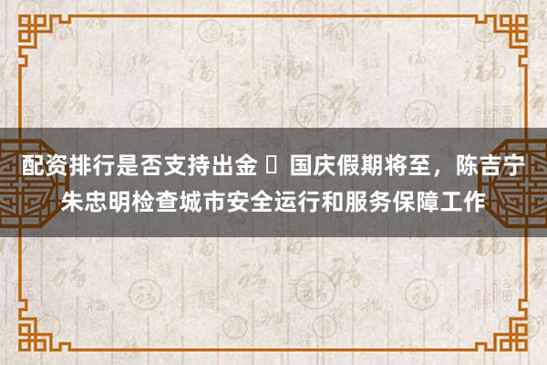 配资排行是否支持出金 ​国庆假期将至，陈吉宁朱忠明检查城市安全运行和服务保障工作