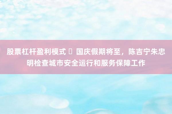 股票杠杆盈利模式 ​国庆假期将至，陈吉宁朱忠明检查城市安全运行和服务保障工作