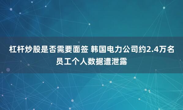 杠杆炒股是否需要面签 韩国电力公司约2.4万名员工个人数据遭泄露