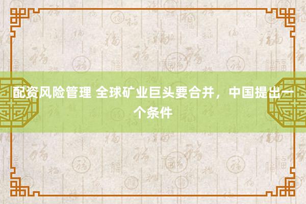 配资风险管理 全球矿业巨头要合并，中国提出一个条件