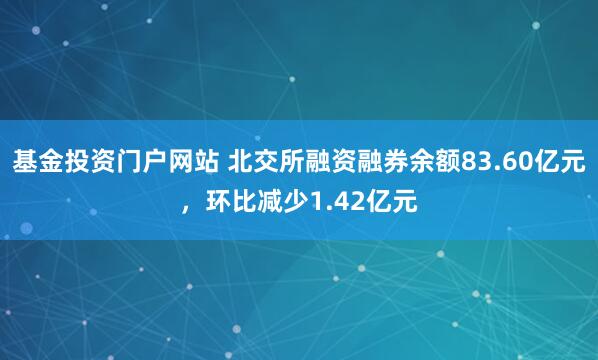 基金投资门户网站 北交所融资融券余额83.60亿元，环比减少1.42亿元