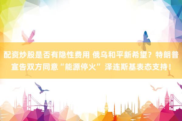 配资炒股是否有隐性费用 俄乌和平新希望？特朗普宣告双方同意“能源停火” 泽连斯基表态支持！