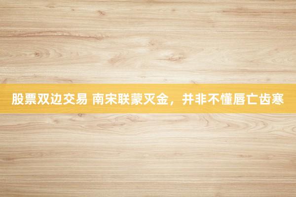 股票双边交易 南宋联蒙灭金，并非不懂唇亡齿寒
