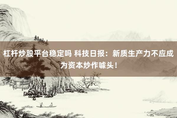 杠杆炒股平台稳定吗 科技日报：新质生产力不应成为资本炒作噱头！