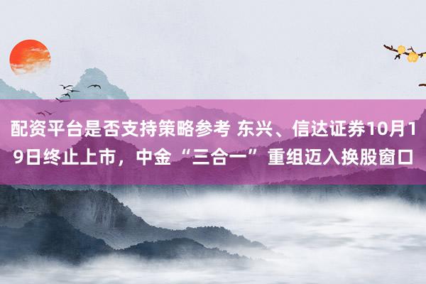 配资平台是否支持策略参考 东兴、信达证券10月19日终止上市，中金 “三合一” 重组迈入换股窗口