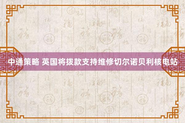 中通策略 英国将拨款支持维修切尔诺贝利核电站