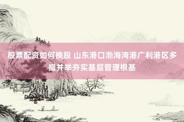 股票配资如何换股 山东港口渤海湾港广利港区多措并举夯实基层管理根基