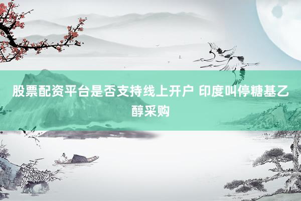 股票配资平台是否支持线上开户 印度叫停糖基乙醇采购